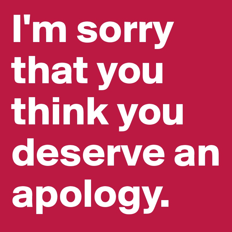 I'm sorry that you think you deserve an apology.