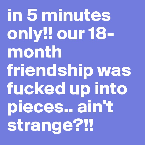 in 5 minutes only!! our 18-month friendship was fucked up into pieces.. ain't strange?!!  