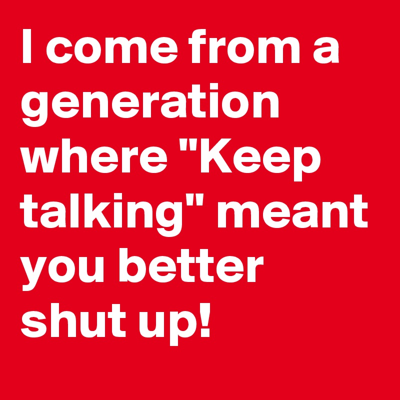 I come from a generation where "Keep talking" meant you better shut up!