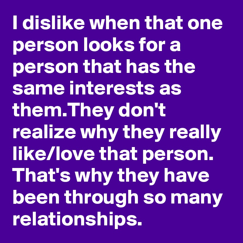 I dislike when that one person looks for a person that has the same interests as them.They don't realize why they really like/love that person. That's why they have been through so many relationships.