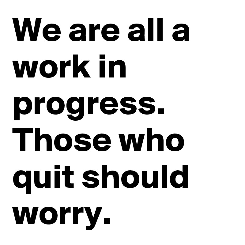 We are all a work in progress. Those who quit should worry.