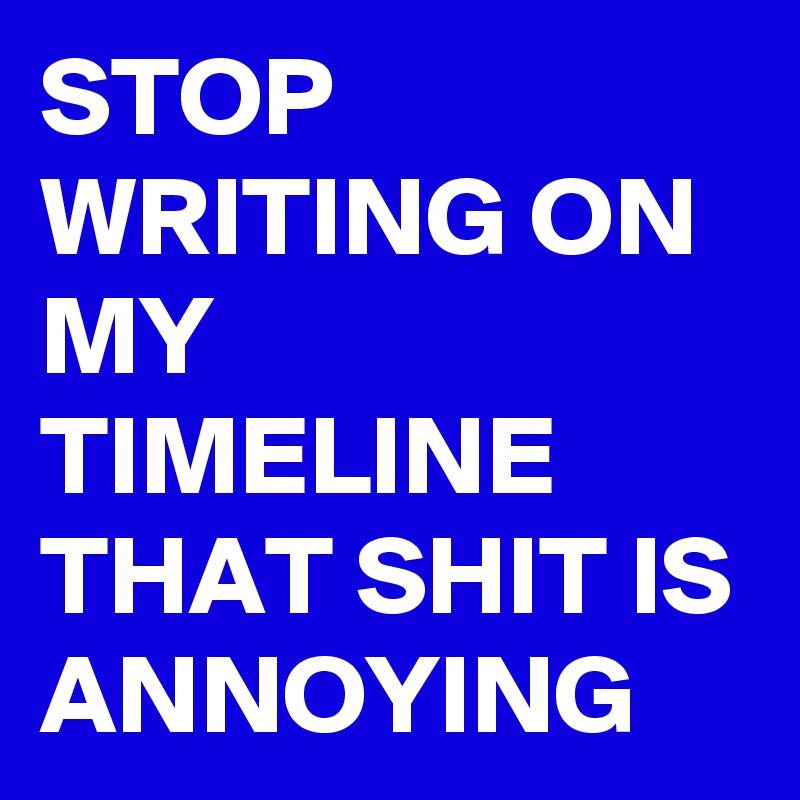 STOP WRITING ON MY TIMELINE THAT SHIT IS ANNOYING