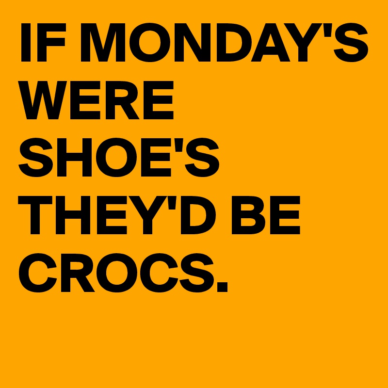 IF MONDAY'S WERE SHOE'S THEY'D BE CROCS. 