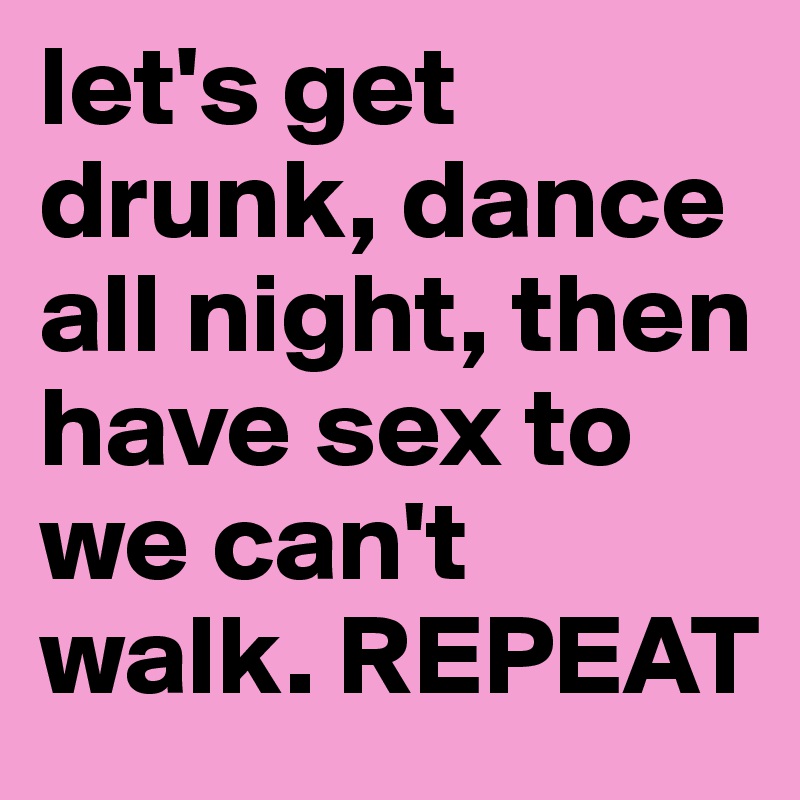 let's get drunk, dance all night, then have sex to we can't walk. REPEAT