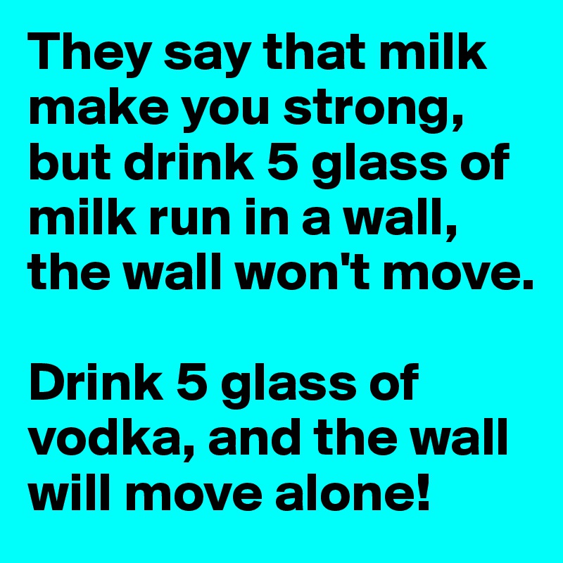 They say that milk make you strong, but drink 5 glass of milk run in a wall, the wall won't move.

Drink 5 glass of vodka, and the wall will move alone!
