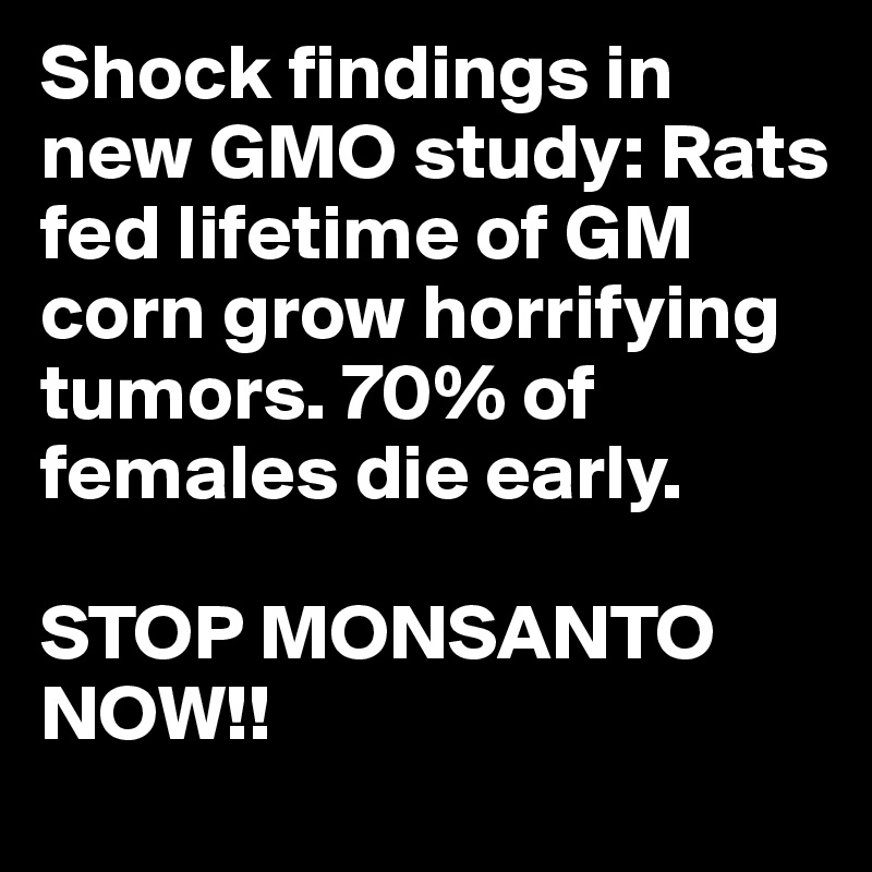 Shock findings in new GMO study: Rats fed lifetime of GM corn grow horrifying tumors. 70% of females die early.

STOP MONSANTO NOW!!