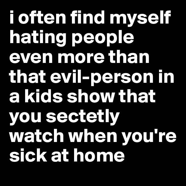 i often find myself hating people even more than that evil-person in a kids show that you sectetly watch when you're sick at home