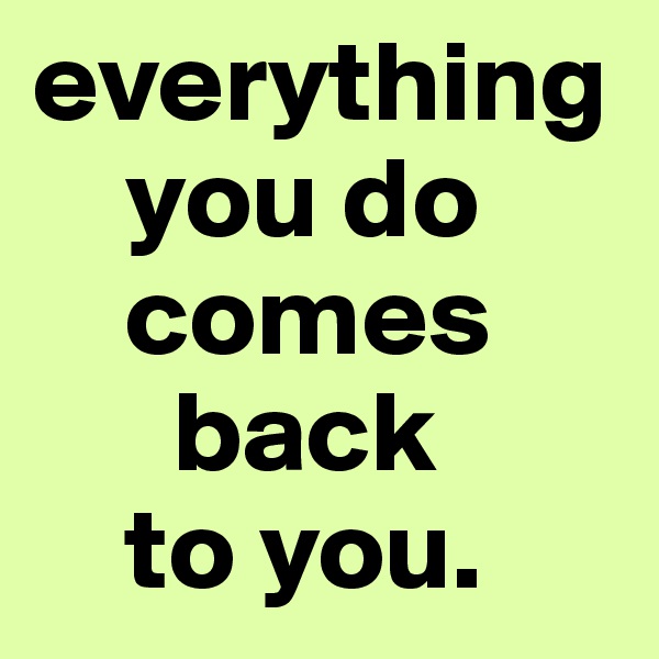 everything    
    you do  
    comes 
      back 
    to you. 
