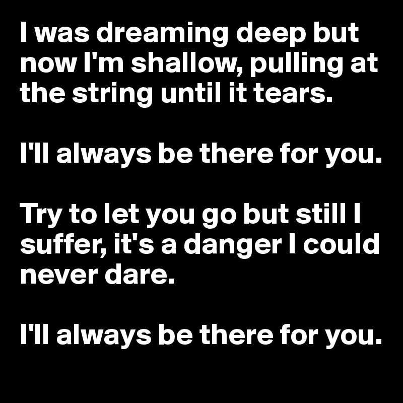 I was dreaming deep but now I'm shallow, pulling at the string until it tears.

I'll always be there for you.

Try to let you go but still I suffer, it's a danger I could never dare.

I'll always be there for you.