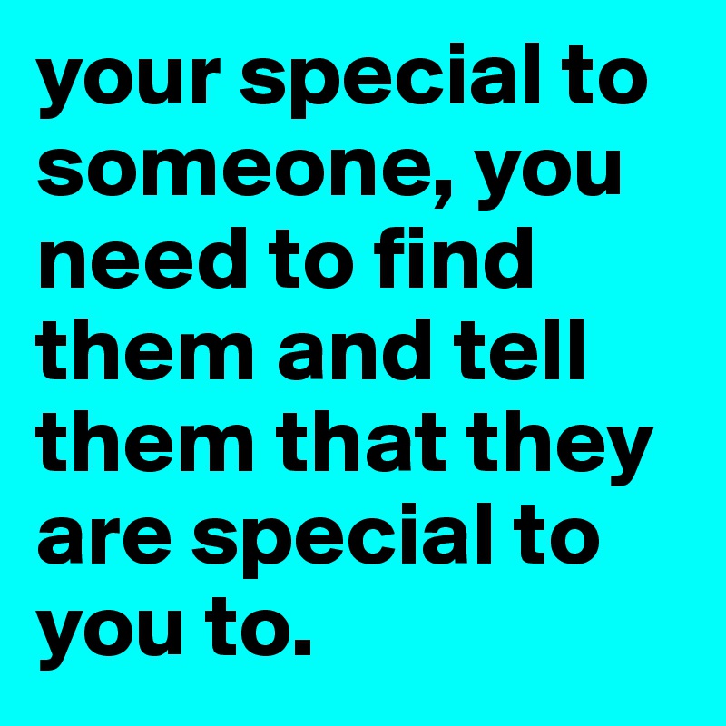 your special to someone, you need to find them and tell them that they are special to you to.