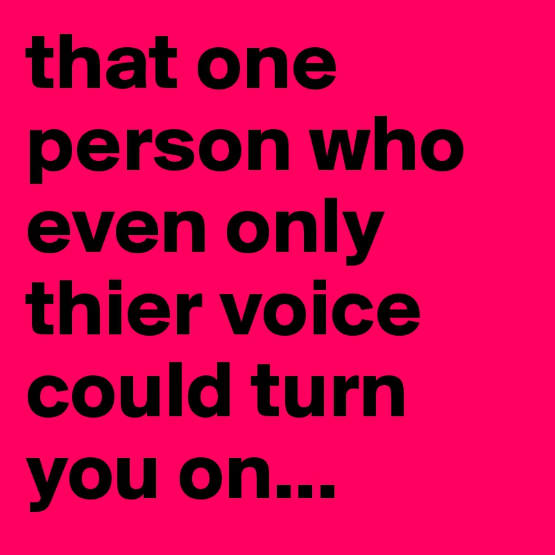 that one person who even only thier voice could turn you on... 