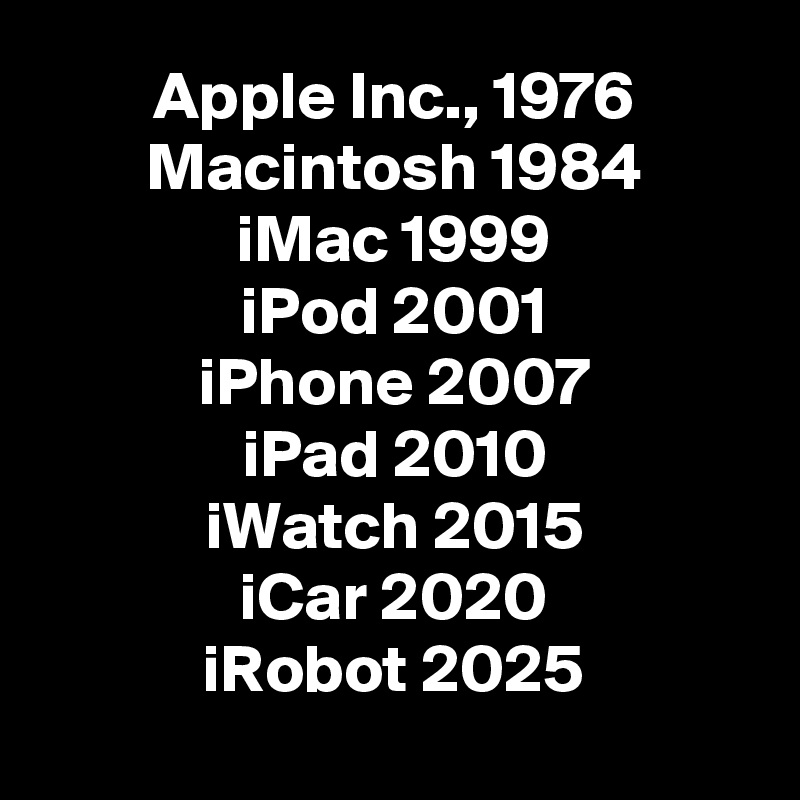Apple Inc., 1976
Macintosh 1984
iMac 1999
iPod 2001
iPhone 2007
iPad 2010
iWatch 2015
iCar 2020
iRobot 2025

