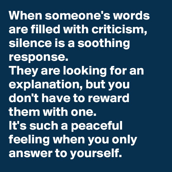 When someone's words are filled with criticism, silence is a soothing response.  
They are looking for an explanation, but you don't have to reward them with one. 
It's such a peaceful feeling when you only answer to yourself.