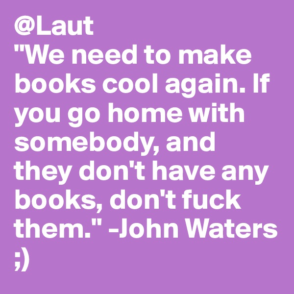 @Laut
"We need to make books cool again. If you go home with somebody, and they don't have any books, don't fuck them." -John Waters
;)