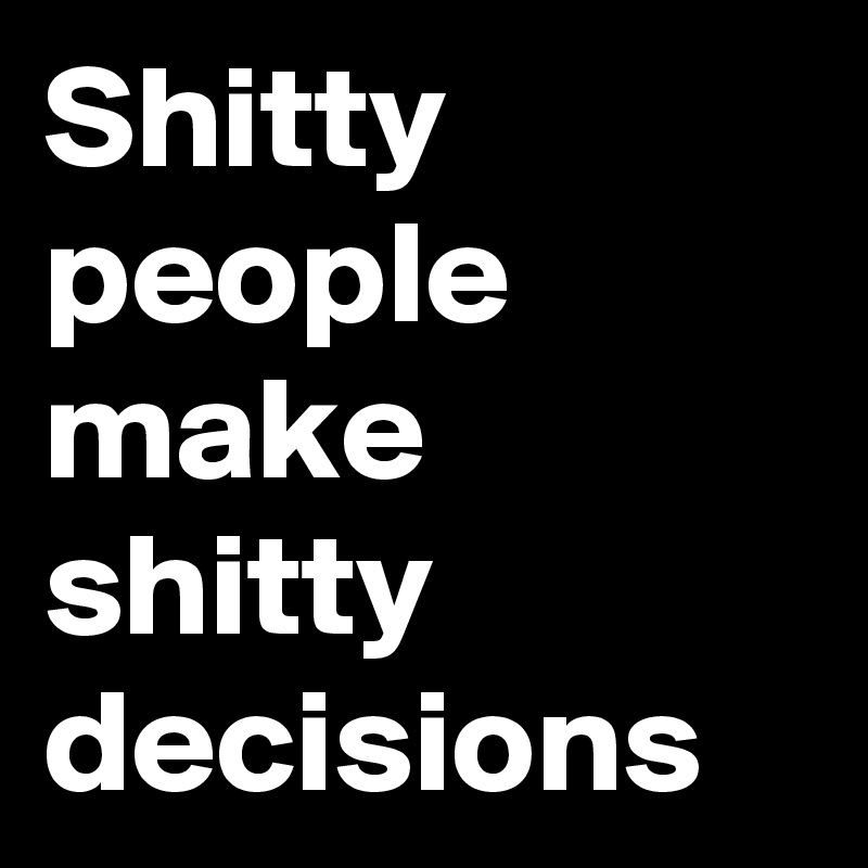 Shitty people make shitty decisions