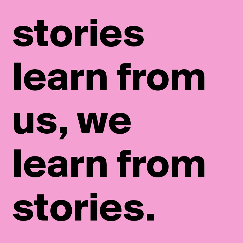 stories learn from us, we learn from stories.