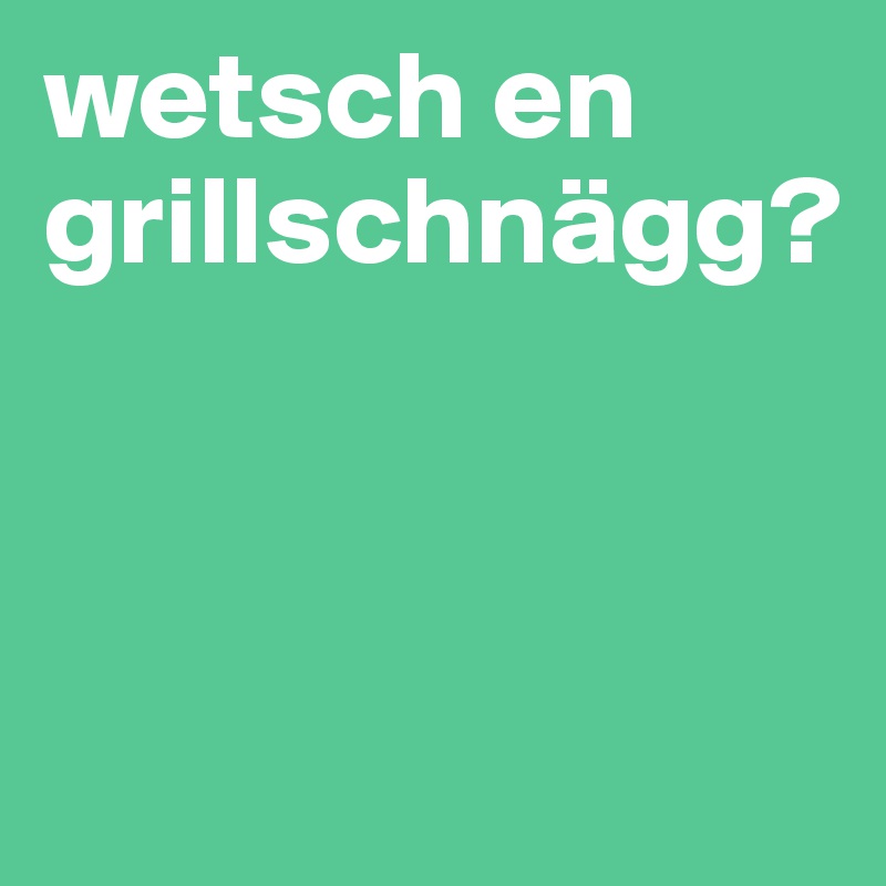 wetsch en grillschnägg? 




