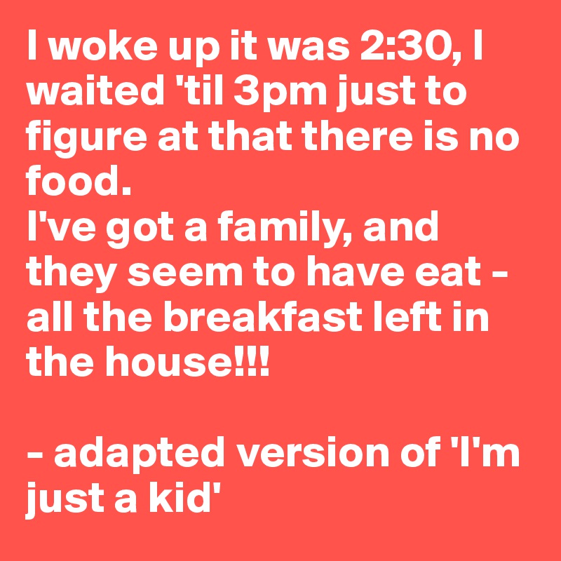 I woke up it was 2:30, I waited 'til 3pm just to figure at that there is no food.
I've got a family, and they seem to have eat - all the breakfast left in the house!!!

- adapted version of 'I'm just a kid'