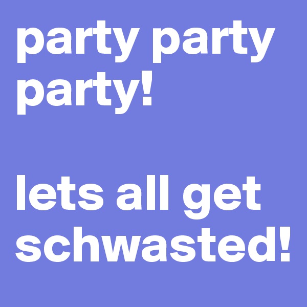 party party party!

lets all get schwasted! 