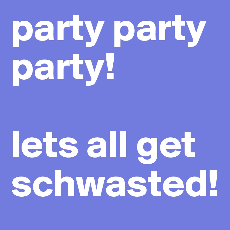 party party party!

lets all get schwasted! 