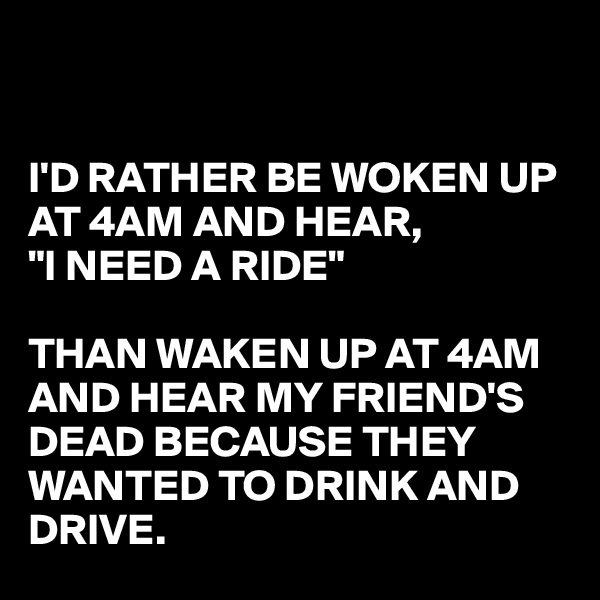 


I'D RATHER BE WOKEN UP AT 4AM AND HEAR,
"I NEED A RIDE" 

THAN WAKEN UP AT 4AM  AND HEAR MY FRIEND'S DEAD BECAUSE THEY WANTED TO DRINK AND DRIVE. 