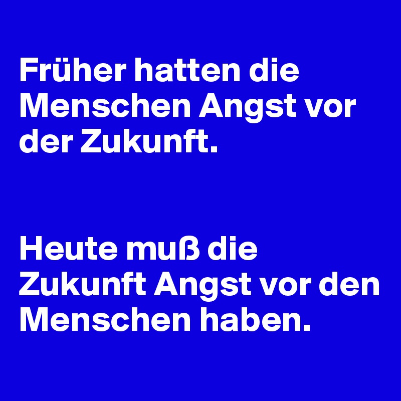 
Früher hatten die Menschen Angst vor der Zukunft. 


Heute muß die Zukunft Angst vor den Menschen haben.
