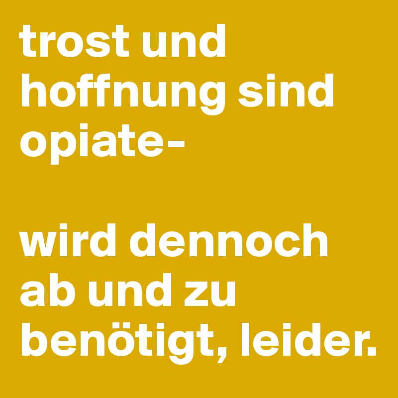 trost und hoffnung sind opiate- 

wird dennoch ab und zu benötigt, leider.
