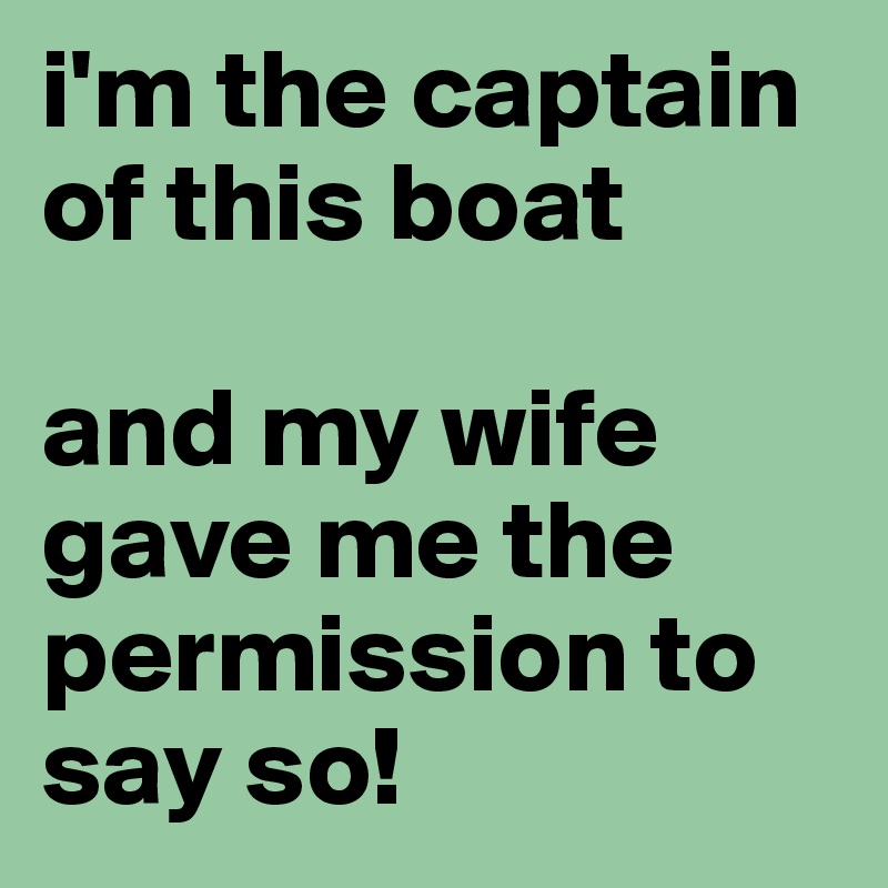 i'm the captain of this boat

and my wife gave me the permission to say so!