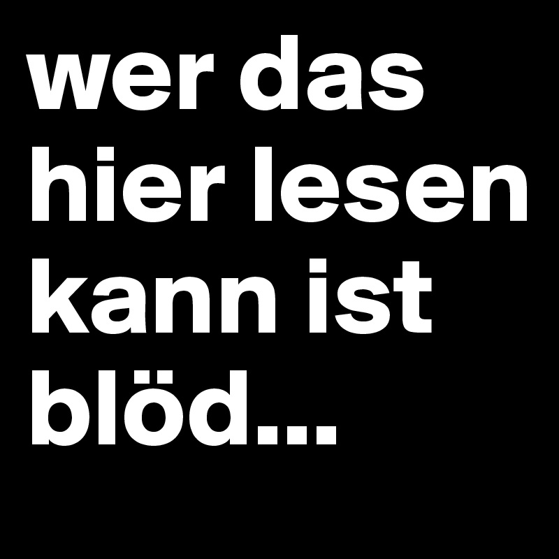 wer das hier lesen kann ist blöd...
