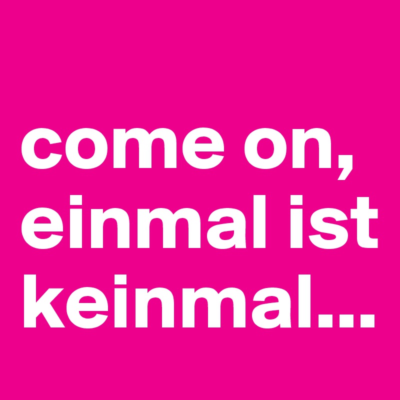
come on, einmal ist keinmal...