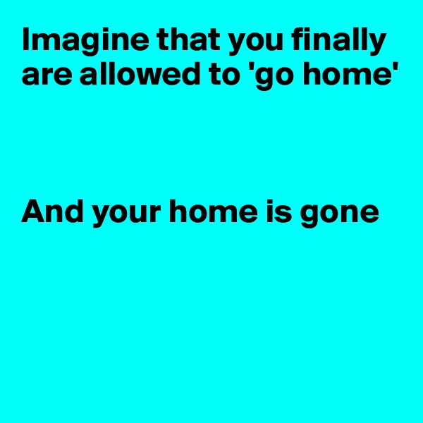 Imagine that you finally are allowed to 'go home'



And your home is gone




