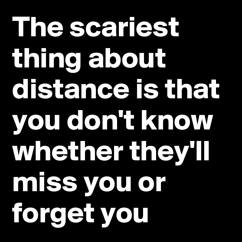 The scariest thing about distance is that you don't know whether they'll miss you or forget you