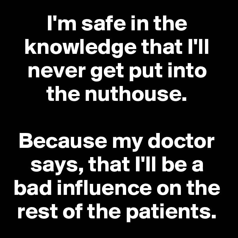 I'm safe in the knowledge that I'll never get put into the nuthouse.

Because my doctor says, that I'll be a bad influence on the rest of the patients.