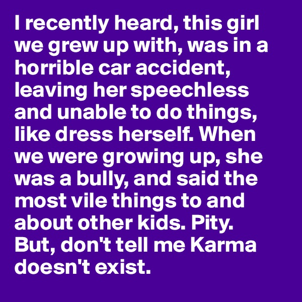 I recently heard, this girl we grew up with, was in a horrible car accident, leaving her speechless and unable to do things, like dress herself. When we were growing up, she was a bully, and said the most vile things to and about other kids. Pity. 
But, don't tell me Karma doesn't exist.