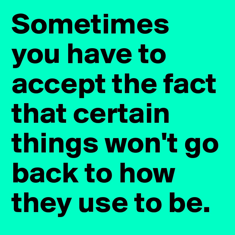 Sometimes you have to accept the fact that certain things won't go back to how they use to be. 