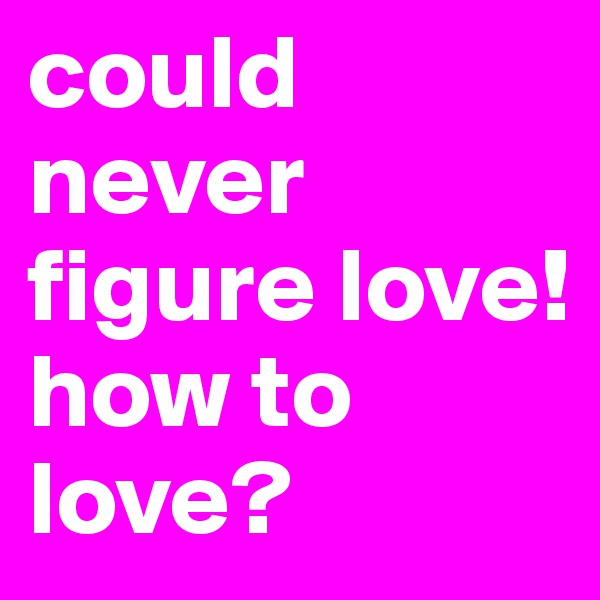 could never figure love! 
how to love?