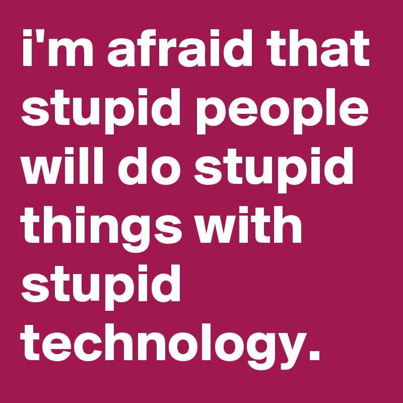 i'm afraid that stupid people will do stupid things with stupid technology.