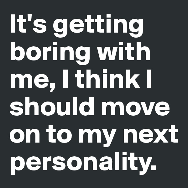 It's getting boring with me, I think I should move on to my next personality.