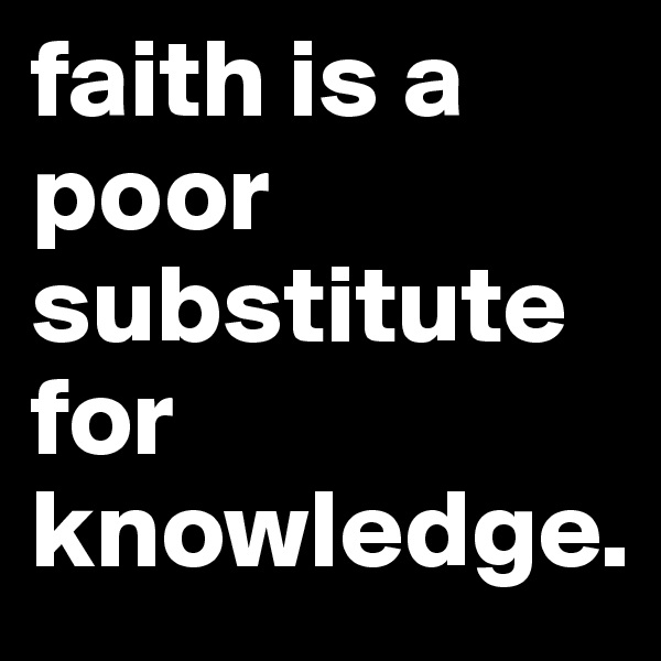 faith is a poor substitute for knowledge.