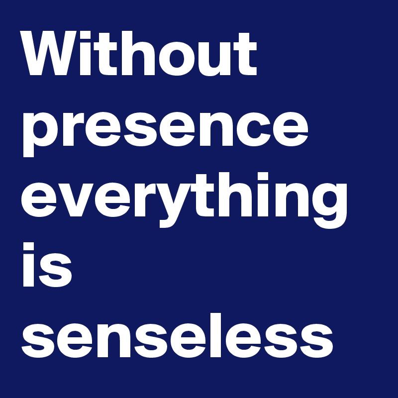 Without presence everything is senseless