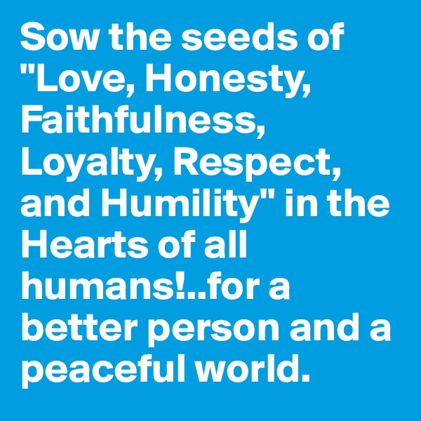 Sow the seeds of "Love, Honesty, Faithfulness, Loyalty, Respect, and Humility" in the Hearts of all humans!..for a better person and a peaceful world.