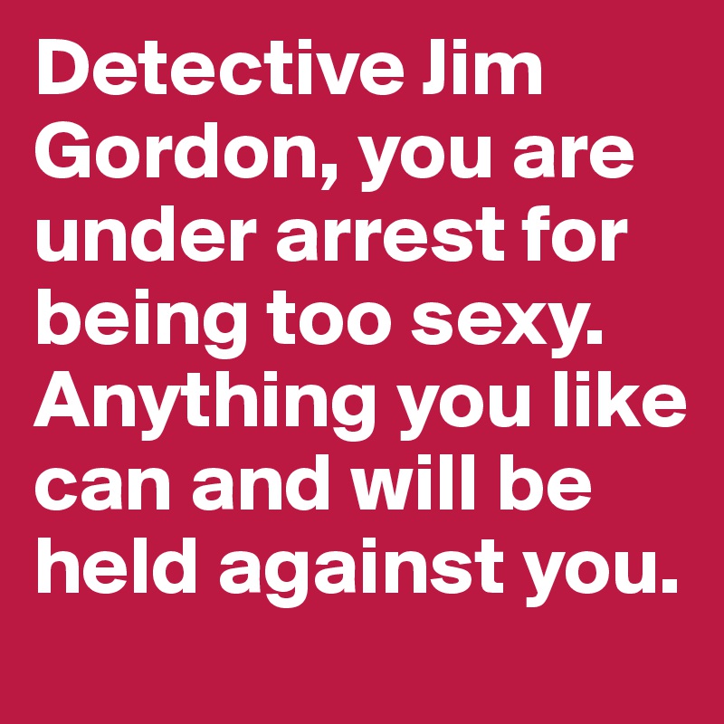 Detective Jim Gordon, you are under arrest for being too sexy. Anything you like can and will be held against you.