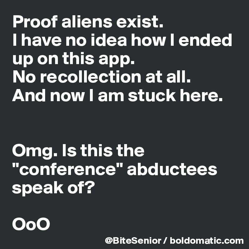 Proof aliens exist. 
I have no idea how I ended up on this app. 
No recollection at all. 
And now I am stuck here. 


Omg. Is this the "conference" abductees speak of? 

OoO     