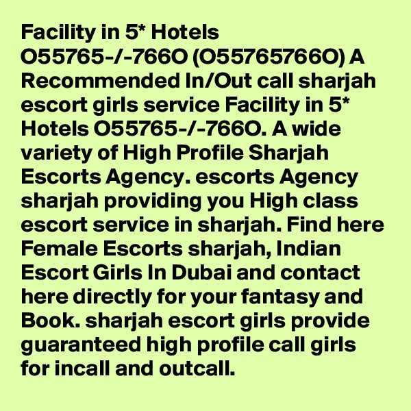 Facility in 5* Hotels O55765-/-766O (O55765766O) A Recommended In/Out call sharjah escort girls service Facility in 5* Hotels O55765-/-766O. A wide variety of High Profile Sharjah Escorts Agency. escorts Agency sharjah providing you High class escort service in sharjah. Find here Female Escorts sharjah, Indian Escort Girls In Dubai and contact here directly for your fantasy and Book. sharjah escort girls provide guaranteed high profile call girls for incall and outcall. 