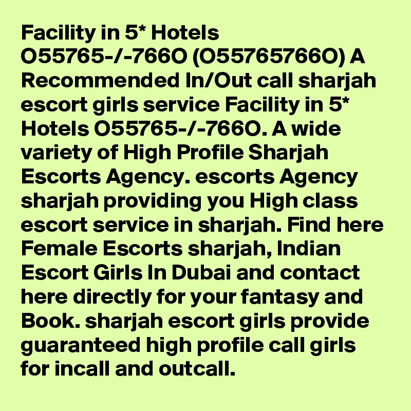 Facility in 5* Hotels O55765-/-766O (O55765766O) A Recommended In/Out call sharjah escort girls service Facility in 5* Hotels O55765-/-766O. A wide variety of High Profile Sharjah Escorts Agency. escorts Agency sharjah providing you High class escort service in sharjah. Find here Female Escorts sharjah, Indian Escort Girls In Dubai and contact here directly for your fantasy and Book. sharjah escort girls provide guaranteed high profile call girls for incall and outcall. 