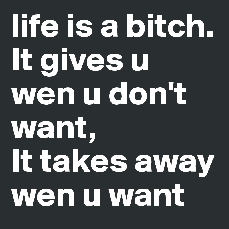life is a bitch.
It gives u wen u don't want,
It takes away wen u want