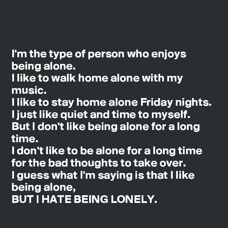 


I'm the type of person who enjoys being alone.
I like to walk home alone with my music. 
I like to stay home alone Friday nights. 
I just like quiet and time to myself.
But I don't like being alone for a long time. 
I don't like to be alone for a long time for the bad thoughts to take over. 
I guess what I'm saying is that I like being alone, 
BUT I HATE BEING LONELY. 