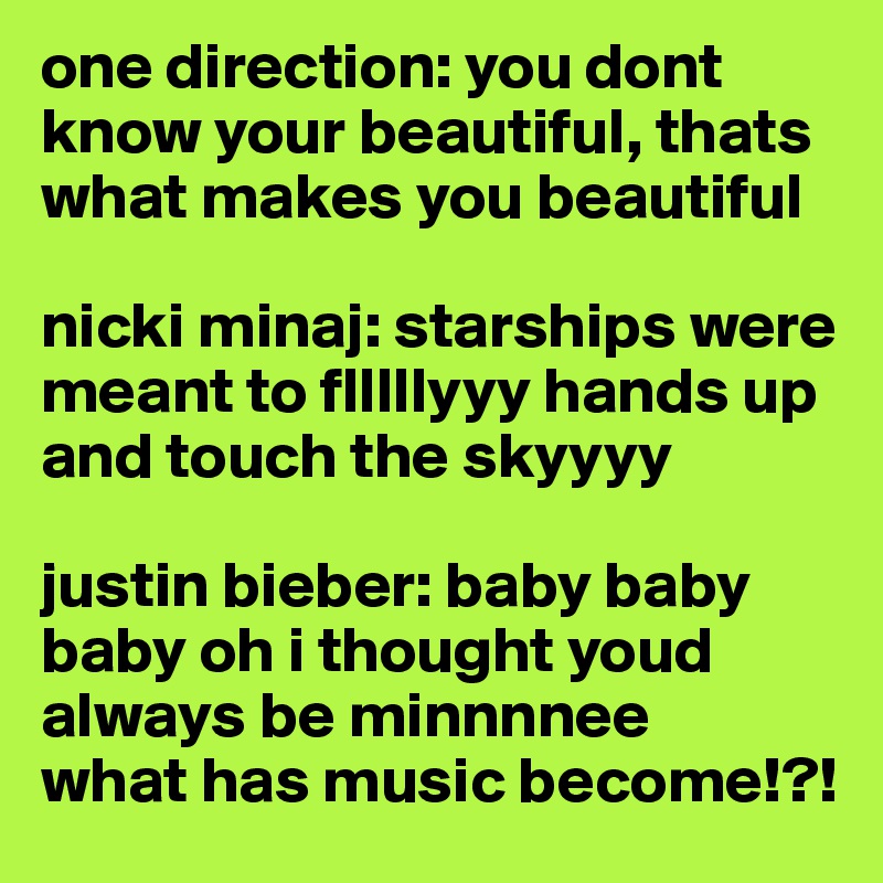 one direction: you dont know your beautiful, thats what makes you beautiful

nicki minaj: starships were meant to flllllyyy hands up and touch the skyyyy

justin bieber: baby baby baby oh i thought youd always be minnnnee
what has music become!?!