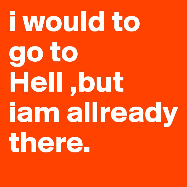 i would to go to Hell ,but iam allready there.