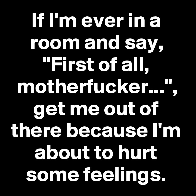 If I'm ever in a room and say, "First of all, motherfucker...", get me out of there because I'm about to hurt some feelings.